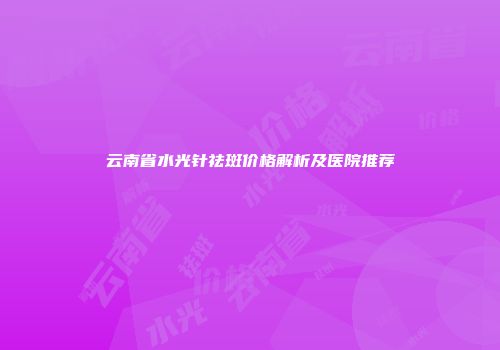 云南省水光针祛斑价格解析及医院推荐