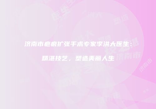 济南市疤痕扩张手术专家李洪大医生：精湛技艺，塑造美丽人生