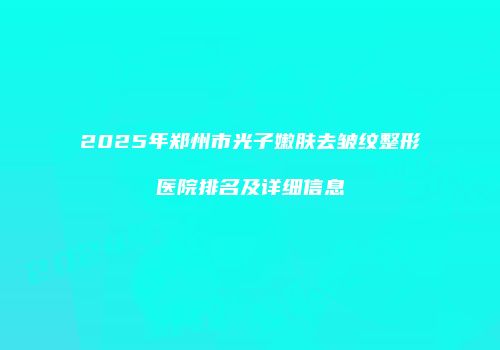 2025年郑州市光子嫩肤去皱纹整形医院排名及详细信息