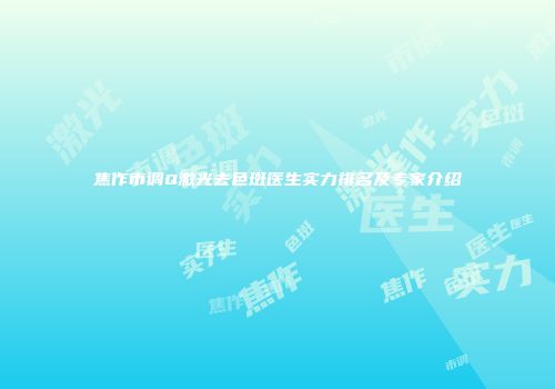焦作市调Q激光去色斑医生实力排名及专家介绍