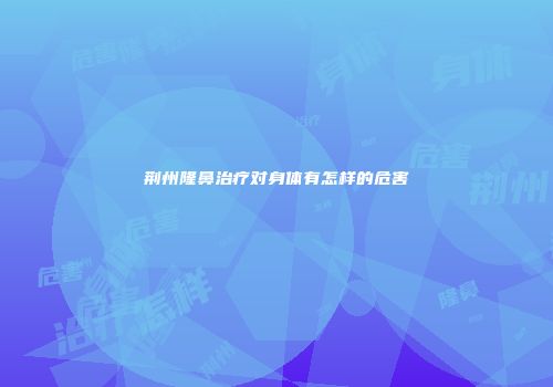 荆州隆鼻治疗对身体有怎样的危害