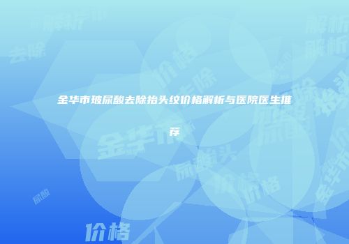 金华市玻尿酸去除抬头纹价格解析与医院医生推荐
