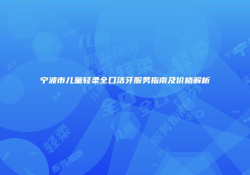 宁波市儿童轻柔全口洁牙服务指南及价格解析
