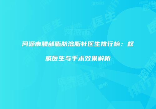 河源市腹部脂肪溶脂针医生排行榜：权威医生与手术效果解析