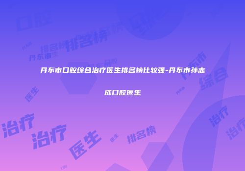 丹东市口腔综合治疗医生排名榜比较强-丹东市孙志成口腔医生
