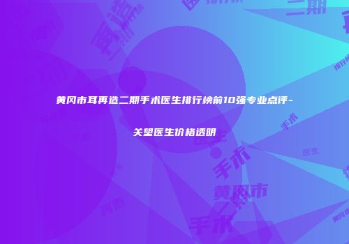 黄冈市耳再造二期手术医生排行榜前10强专业点评-关望医生价格透明
