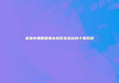 宜春市黑眼圈重去除医生排名榜十强揭晓