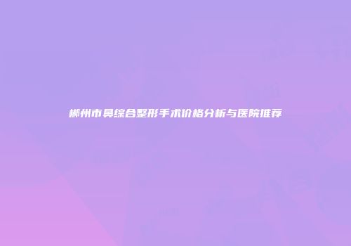 郴州市鼻综合整形手术价格分析与医院推荐