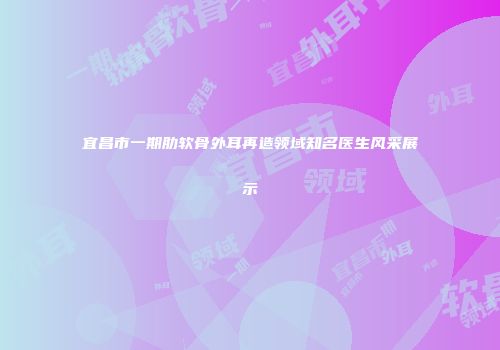 宜昌市一期肋软骨外耳再造领域知名医生风采展示