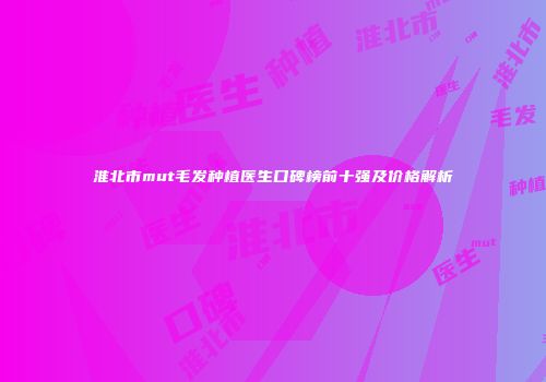 淮北市mut毛发种植医生口碑榜前十强及价格解析