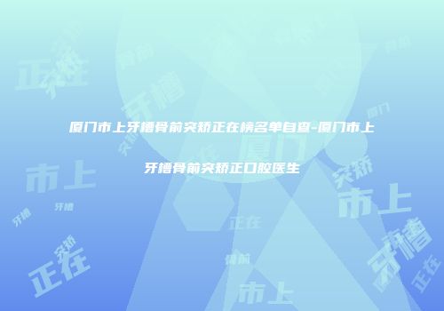 厦门市上牙槽骨前突矫正在榜名单自查-厦门市上牙槽骨前突矫正口腔医生
