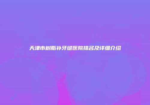 天津市树脂补牙缝医院排名及详细介绍