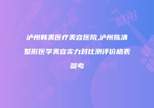 泸州韩美医疗美容医院,泸州陈清整形医学美容实力对比测评价格表参考