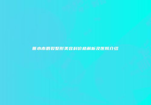 丽水市唇裂整形美容科价格解析及医院介绍