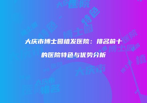 大庆市博士园植发医院：排名前十的医院特色与优势分析