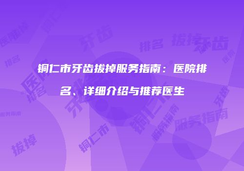 铜仁市牙齿拔掉服务指南：医院排名、详细介绍与推荐医生
