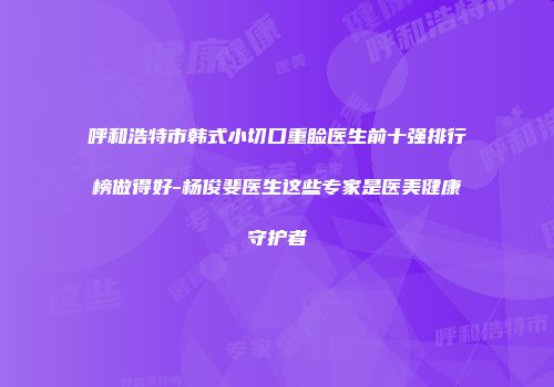 呼和浩特市韩式小切口重睑医生前十强排行榜做得好-杨俊斐医生这些专家是医美健康守护者