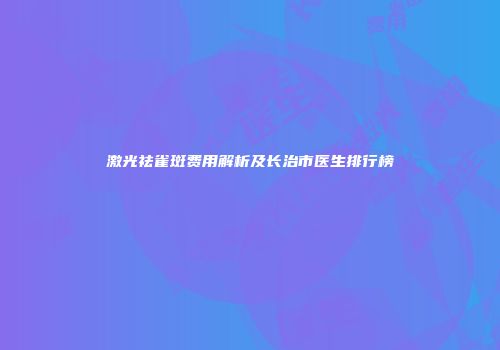 激光祛雀斑费用解析及长治市医生排行榜