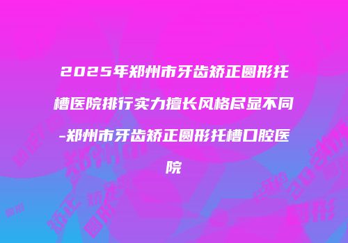 2025年郑州市牙齿矫正圆形托槽医院排行实力擅长风格尽显不同-郑州市牙齿矫正圆形托槽口腔医院