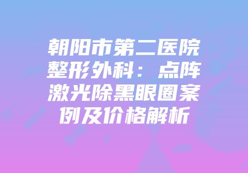 朝阳市第二医院整形外科：点阵激光除黑眼圈案例及价格解析