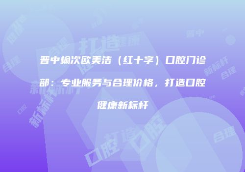 晋中榆次欧美洁（红十字）口腔门诊部：专业服务与合理价格，打造口腔健康新标杆