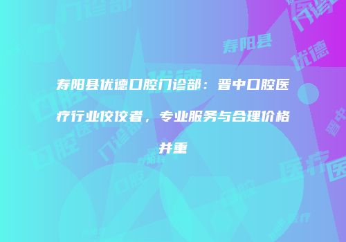 寿阳县优德口腔门诊部：晋中口腔医疗行业佼佼者，专业服务与合理价格并重