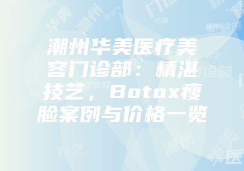 潮州华美医疗美容门诊部：精湛技艺，Botox瘦脸案例与价格一览