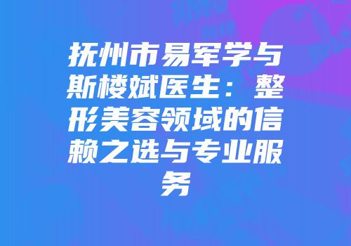 抚州市易军学与斯楼斌医生：整形美容领域的信赖之选与专业服务