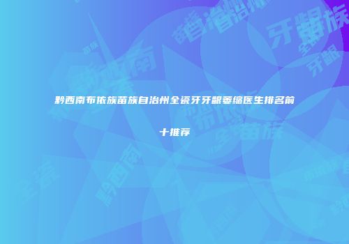 黔西南布依族苗族自治州全瓷牙牙龈萎缩医生排名前十推荐