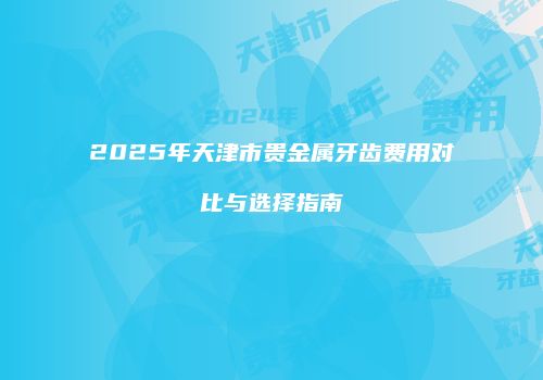 2025年天津市贵金属牙齿费用对比与选择指南