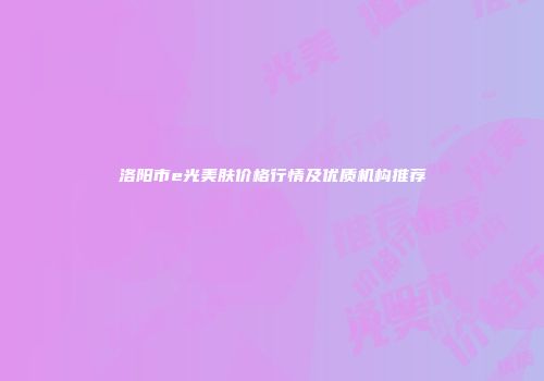 洛阳市e光美肤价格行情及优质机构推荐