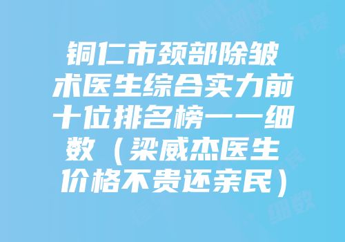 铜仁市颈部除皱术医生综合实力前十位排名榜一一细数（梁威杰医生价格不贵还亲民）