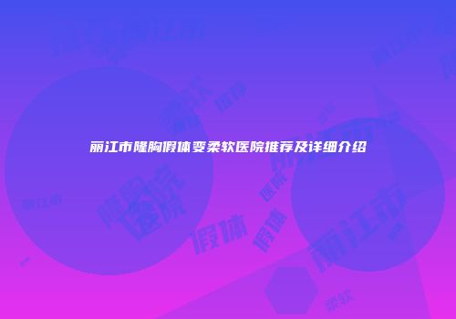 丽江市隆胸假体变柔软医院推荐及详细介绍