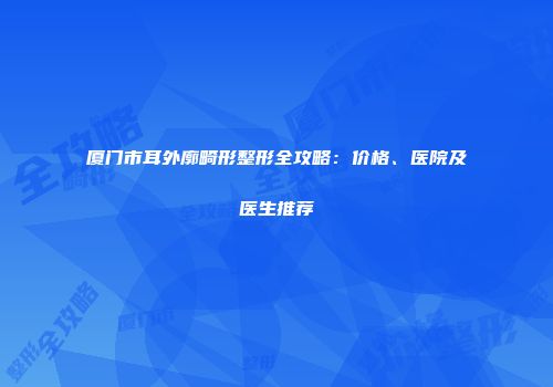 厦门市耳外廓畸形整形全攻略：价格、医院及医生推荐