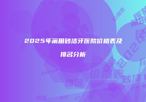 2025年莆田砂洁牙医院价格表及排名分析
