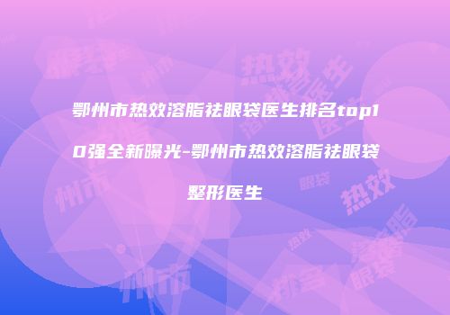 鄂州市热效溶脂祛眼袋医生排名top10强全新曝光-鄂州市热效溶脂祛眼袋整形医生