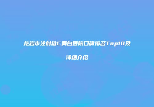 龙岩市注射维C美白医院口碑排名Top10及详细介绍