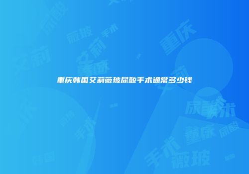 重庆韩国艾莉薇玻尿酸手术通常多少钱