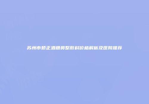 苏州市矫正酒糟鼻整形科价格解析及医院推荐