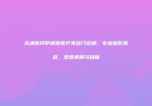 天津南开伊颜美医疗美容门诊部：专业整形美容，塑造美丽与自信