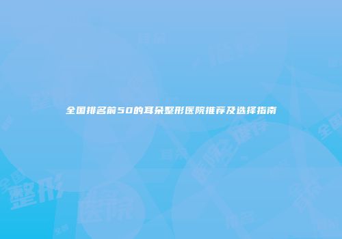 全国排名前50的耳朵整形医院推荐及选择指南