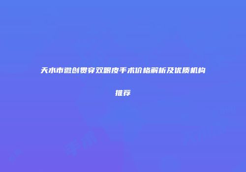 天水市微创贯穿双眼皮手术价格解析及优质机构推荐
