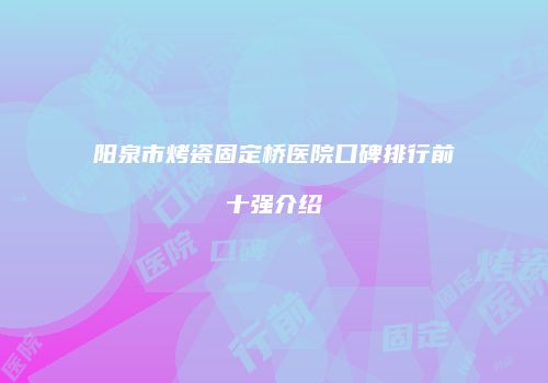 阳泉市烤瓷固定桥医院口碑排行前十强介绍