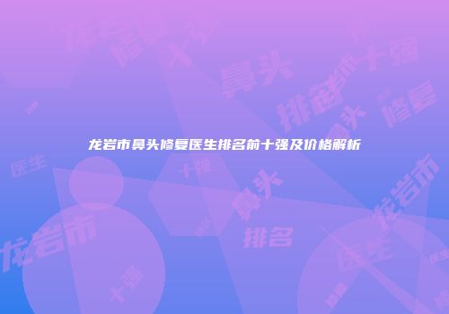 龙岩市鼻头修复医生排名前十强及价格解析