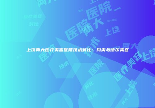 上饶两大医疗美容医院技术对比：尚美与德尔美客
