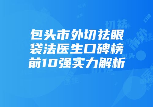 包头市外切祛眼袋法医生口碑榜前10强实力解析