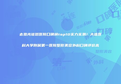 去激光祛斑医院口碑榜top10实力实测！大连医科大学附属第一医院整形美容外科口碑评价高