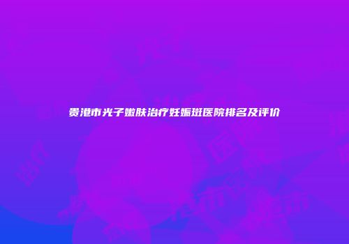 贵港市光子嫩肤治疗妊娠斑医院排名及评价