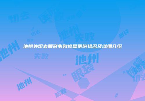 池州外切去眼袋失败修复医院排名及详细介绍