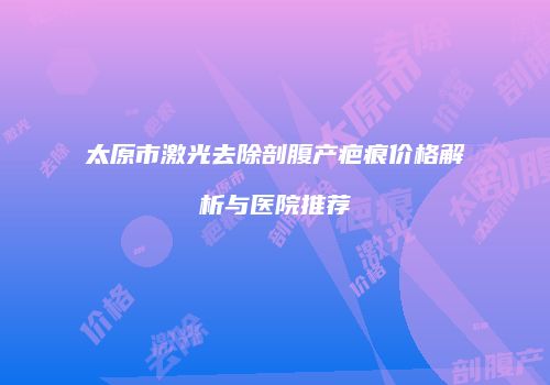太原市激光去除剖腹产疤痕价格解析与医院推荐